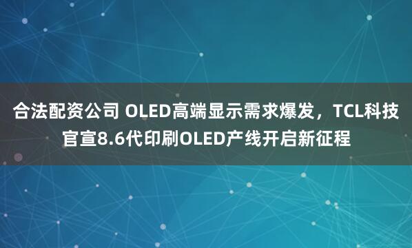 合法配资公司 OLED高端显示需求爆发，TCL科技官宣8.6代印刷OLED产线开启新征程