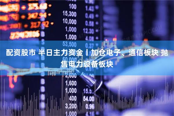 配资股市 半日主力资金丨加仓电子、通信板块 抛售电力设备板块