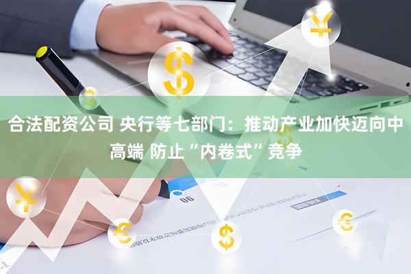 合法配资公司 央行等七部门：推动产业加快迈向中高端 防止“内卷式”竞争