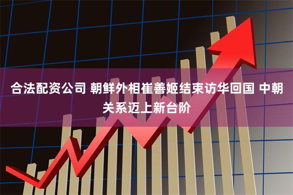 合法配资公司 朝鲜外相崔善姬结束访华回国 中朝关系迈上新台阶
