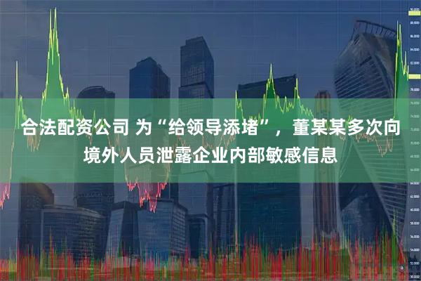合法配资公司 为“给领导添堵”，董某某多次向境外人员泄露企业内部敏感信息