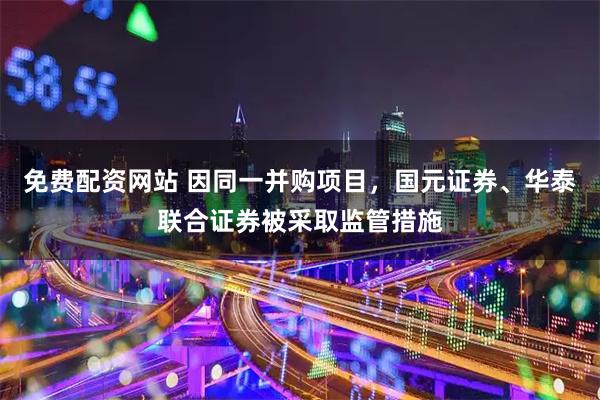 免费配资网站 因同一并购项目,国元证券、华泰联合证券被采取监管措施