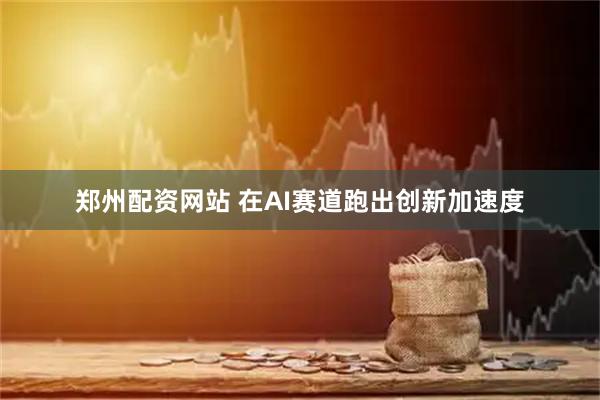 郑州配资网站 在AI赛道跑出创新加速度
