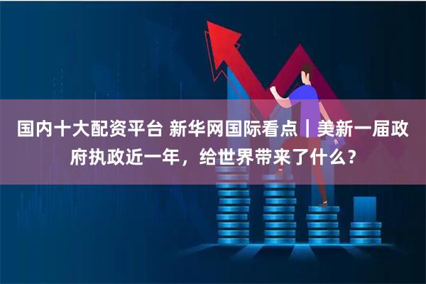 国内十大配资平台 新华网国际看点｜美新一届政府执政近一年，给世界带来了什么？