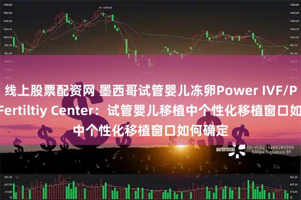 线上股票配资网 墨西哥试管婴儿冻卵Power IVF/Power Fertiltiy Center:试管婴儿移植中个性化移植窗口如何确定