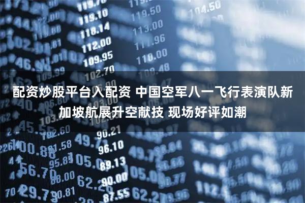 配资炒股平台入配资 中国空军八一飞行表演队新加坡航展升空献技 现场好评如潮