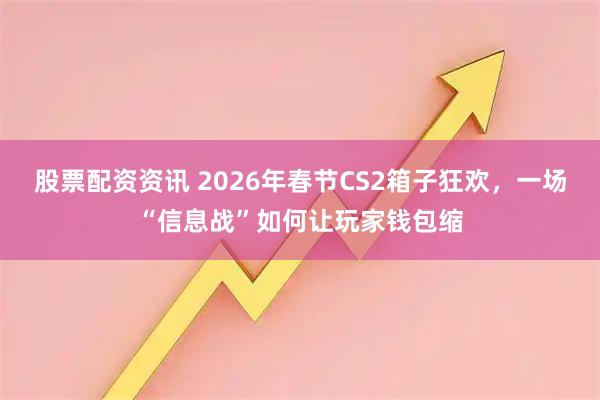 股票配资资讯 2026年春节CS2箱子狂欢，一场“信息战”如何让玩家钱包缩