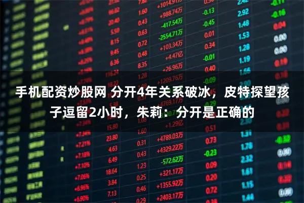 手机配资炒股网 分开4年关系破冰,皮特探望孩子逗留2小时,朱莉:分开是正确的