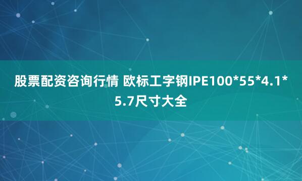 股票配资咨询行情 欧标工字钢IPE100*55*4.1*5.7尺寸大全