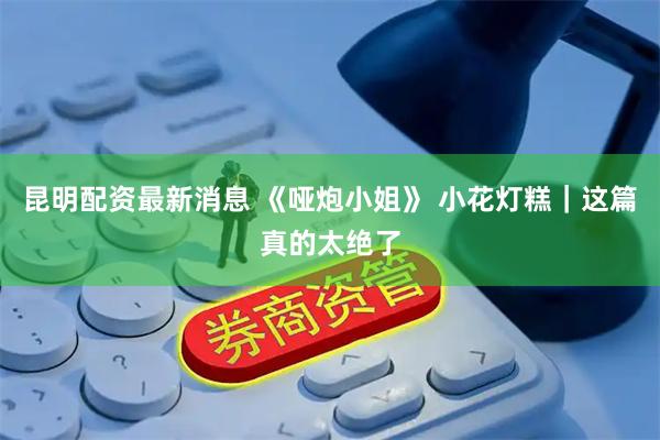昆明配资最新消息 《哑炮小姐》 小花灯糕｜这篇真的太绝了