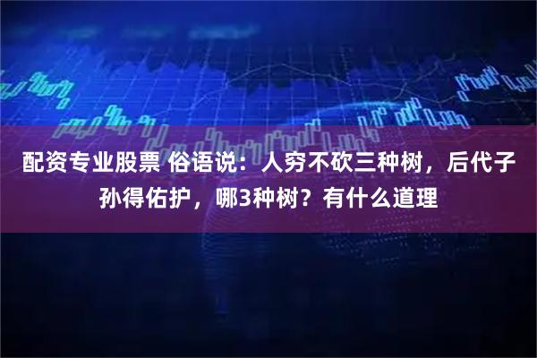 配资专业股票 俗语说：人穷不砍三种树，后代子孙得佑护，哪3种树？有什么道理