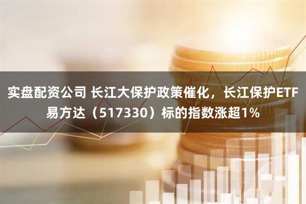 实盘配资公司 长江大保护政策催化,长江保护ETF易方达(517330)标的指数涨超1%