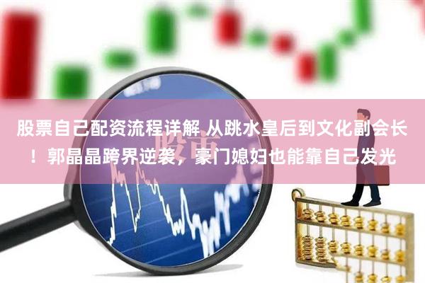 股票自己配资流程详解 从跳水皇后到文化副会长！郭晶晶跨界逆袭，豪门媳妇也能靠自己发光