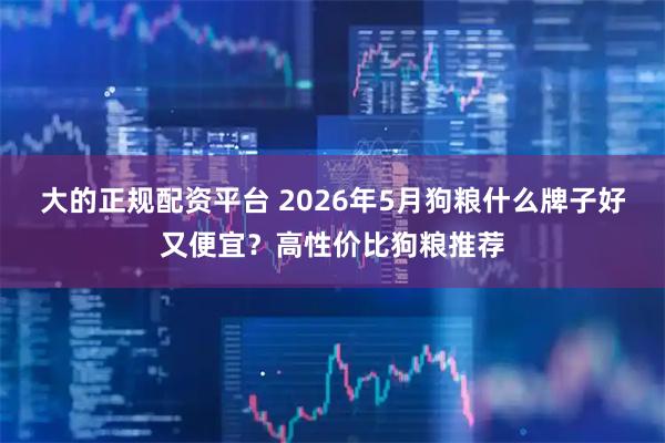 大的正规配资平台 2026年5月狗粮什么牌子好又便宜?高性价比狗粮推荐