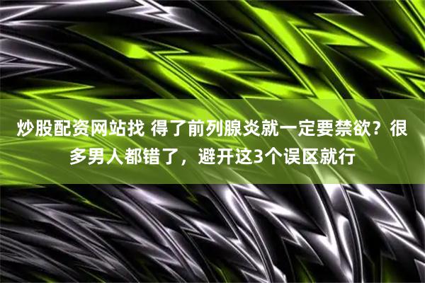 炒股配资网站找 得了前列腺炎就一定要禁欲？很多男人都错了，避开这3个误区就行