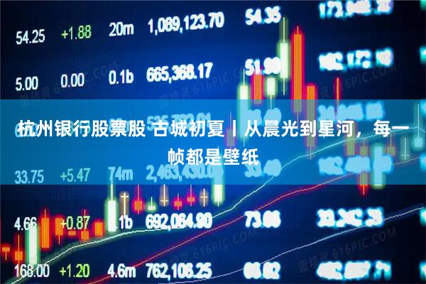 杭州银行股票股 古城初夏丨从晨光到星河，每一帧都是壁纸