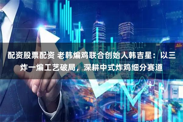 配资股票配资 老韩煸鸡联合创始人韩吉星：以三炸一煸工艺破局，深耕中式炸鸡细分赛道