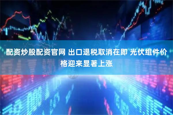 配资炒股配资官网 出口退税取消在即 光伏组件价格迎来显著上涨