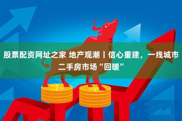 股票配资网址之家 地产观潮丨信心重建，一线城市二手房市场“回暖”