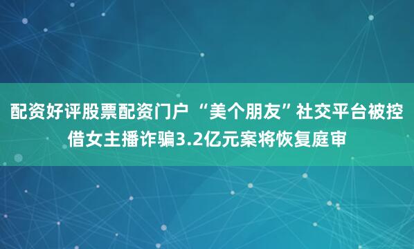 配资好评股票配资门户 “美个朋友”社交平台被控借女主播诈骗3.2亿元案将恢复庭审