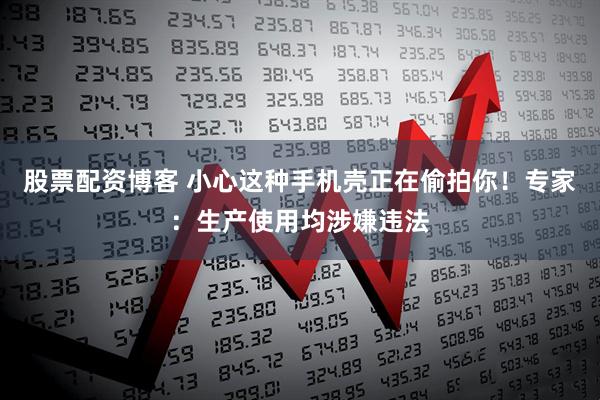 股票配资博客 小心这种手机壳正在偷拍你！专家：生产使用均涉嫌违法