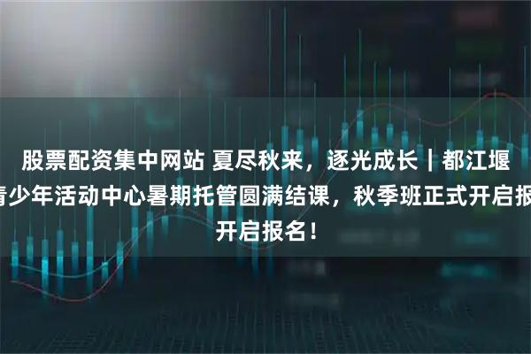 股票配资集中网站 夏尽秋来，逐光成长｜都江堰市青少年活动中心暑期托管圆满结课，秋季班正式开启报名！