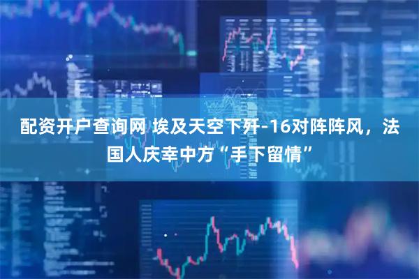 配资开户查询网 埃及天空下歼-16对阵阵风，法国人庆幸中方“手下留情”